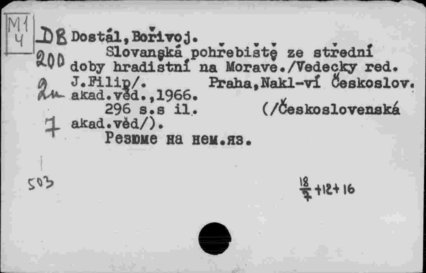 ﻿Ч JbßDostal.Borivoj.
— 0АГі Slovangkâ pohrebistç ze stredni doby hradistni na Morave• /Vedecky red.
A J.Filip/.	Praha.Nakl-vi ôoskoslov.
akad.véd.,1966.	£
296 s«s il. (/Ceskoslovenska
X akad.vèd/). Резюме на нем.яз.

16